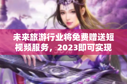 未来旅游行业将免费赠送短视频服务，2023即可实现
