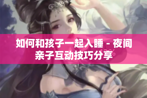 如何和孩子一起入睡 - 夜间亲子互动技巧分享