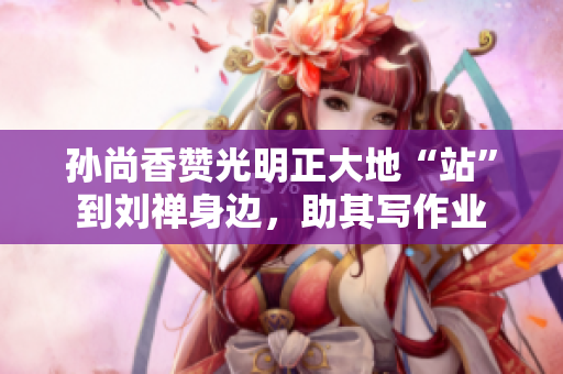 孙尚香赞光明正大地“站”到刘禅身边，助其写作业