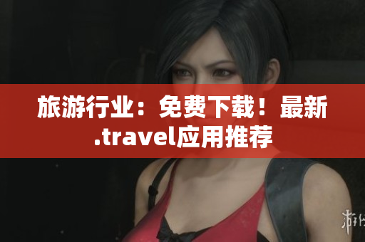 旅游行业：免费下载！最新.travel应用推荐