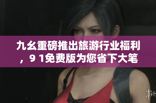 九幺重磅推出旅游行业福利，9 1免费版为您省下大笔费用！