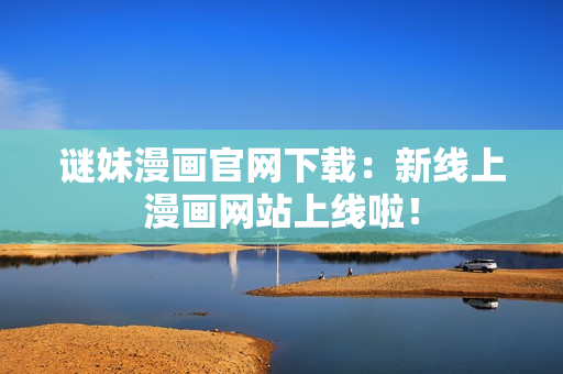 谜妹漫画官网下载：新线上漫画网站上线啦！