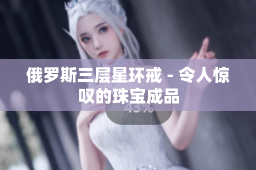 俄罗斯三层星环戒 - 令人惊叹的珠宝成品