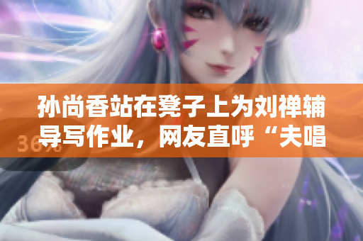 孙尚香站在凳子上为刘禅辅导写作业，网友直呼“夫唱妇随”