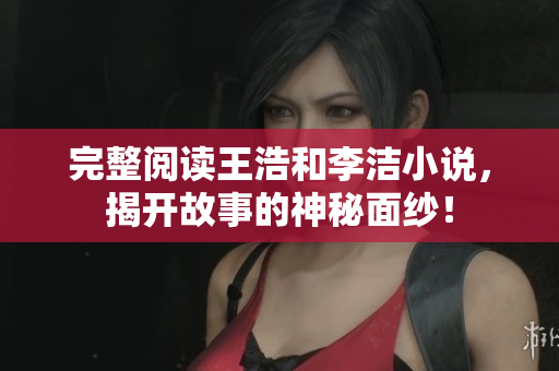 完整阅读王浩和李洁小说，揭开故事的神秘面纱！