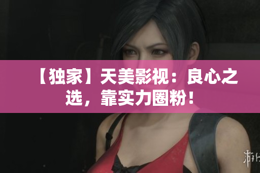 【独家】天美影视：良心之选，靠实力圈粉！