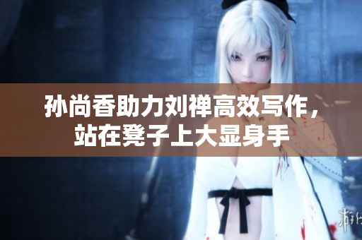 孙尚香助力刘禅高效写作，站在凳子上大显身手