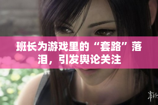 班长为游戏里的“套路”落泪，引发舆论关注