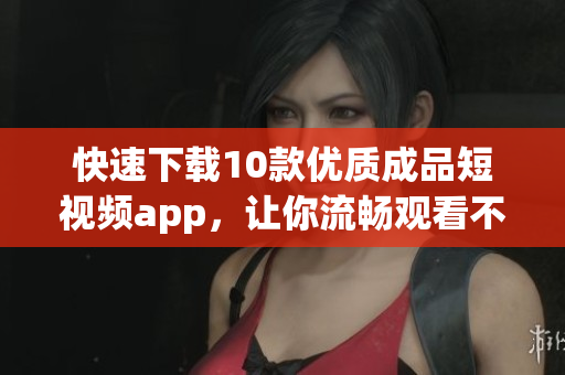快速下载10款优质成品短视频app，让你流畅观看不卡顿！