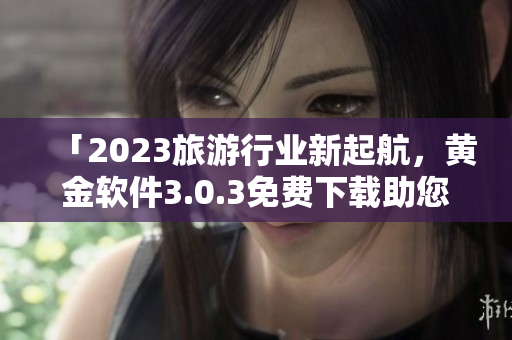 「2023旅游行业新起航，黄金软件3.0.3免费下载助您轻松游全球」