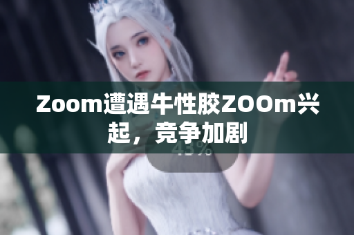 Zoom遭遇牛性胶ZOOm兴起，竞争加剧