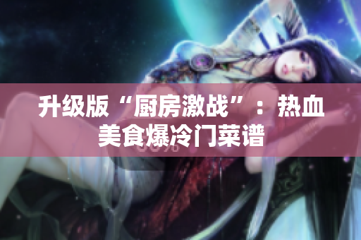 升级版“厨房激战”：热血美食爆冷门菜谱