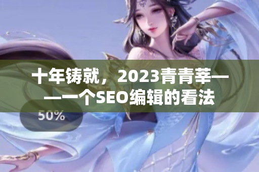 十年铸就，2023青青莘——一个SEO编辑的看法