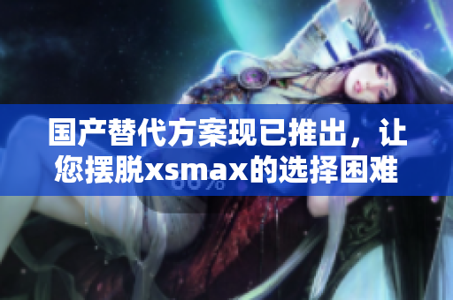 国产替代方案现已推出，让您摆脱xsmax的选择困难！