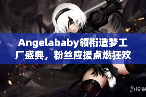 Angelababy领衔造梦工厂盛典，粉丝应援点燃狂欢！