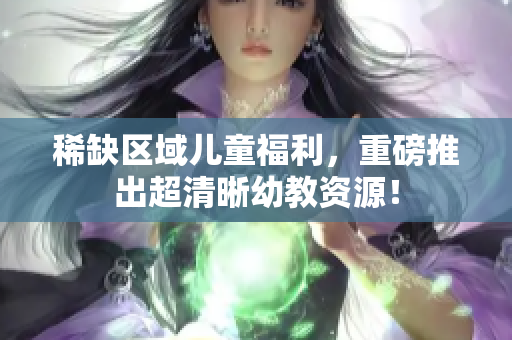 稀缺区域儿童福利，重磅推出超清晰幼教资源！