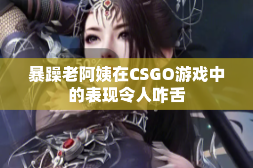 暴躁老阿姨在CSGO游戏中的表现令人咋舌