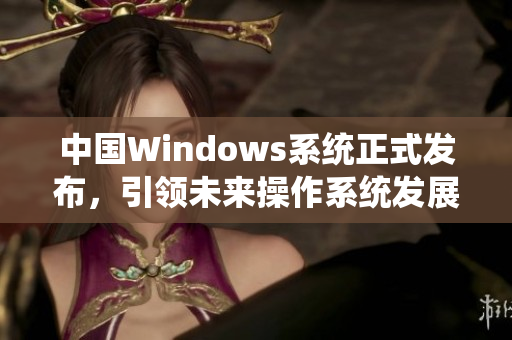 中国Windows系统正式发布，引领未来操作系统发展