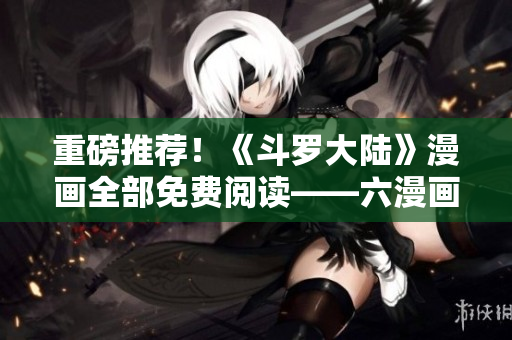 重磅推荐！《斗罗大陆》漫画全部免费阅读——六漫画限时开放