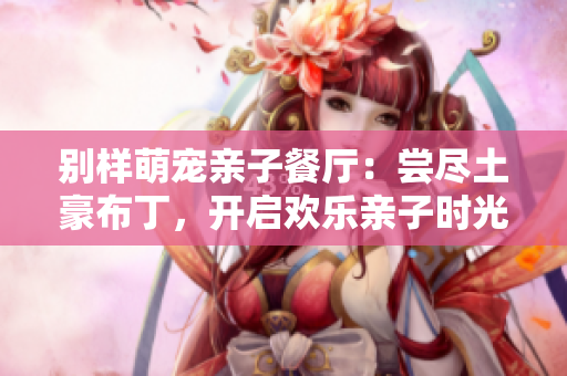 别样萌宠亲子餐厅：尝尽土豪布丁，开启欢乐亲子时光