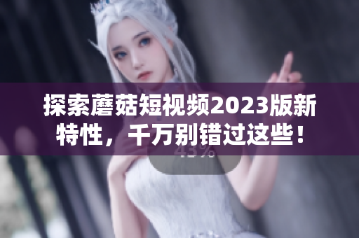 探索蘑菇短视频2023版新特性，千万别错过这些！