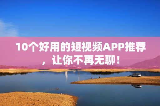 10个好用的短视频APP推荐，让你不再无聊！