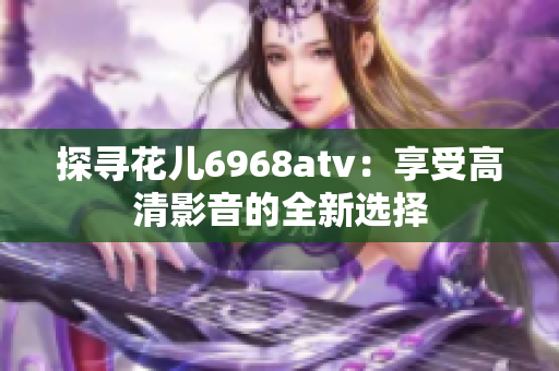 探寻花儿6968atv：享受高清影音的全新选择