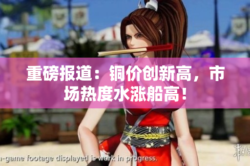 重磅报道：铜价创新高，市场热度水涨船高！