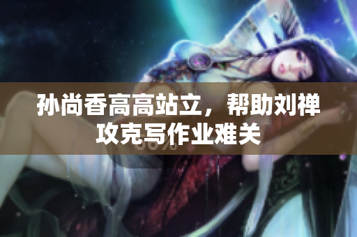 孙尚香高高站立，帮助刘禅攻克写作业难关