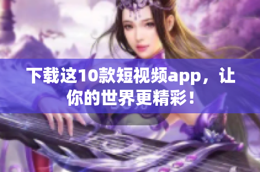 下载这10款短视频app，让你的世界更精彩！