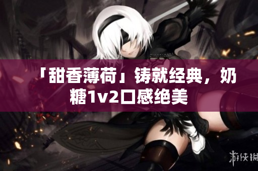 「甜香薄荷」铸就经典，奶糖1v2口感绝美