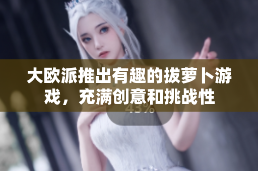 大欧派推出有趣的拔萝卜游戏，充满创意和挑战性