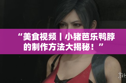 “美食视频丨小猪芭乐鸭脖的制作方法大揭秘！”