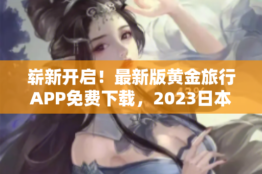崭新开启！最新版黄金旅行APP免费下载，2023日本自由行任性游！