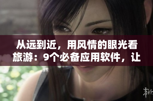从远到近，用风情的眼光看旅游：9个必备应用软件，让你的旅行更轻松！