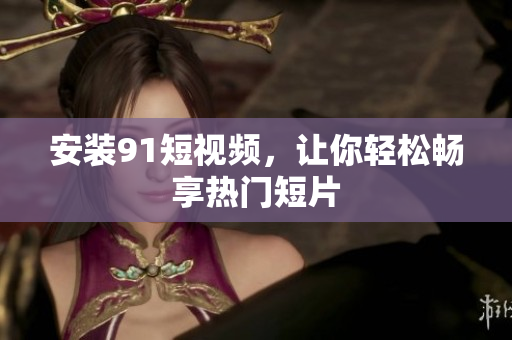 安装9.1短视频，让你轻松畅享热门短片