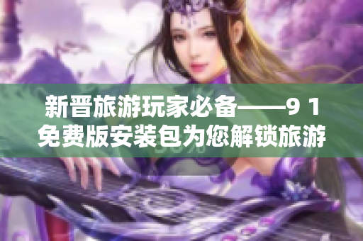 新晋旅游玩家必备——9 1免费版安装包为您解锁旅游新体验
