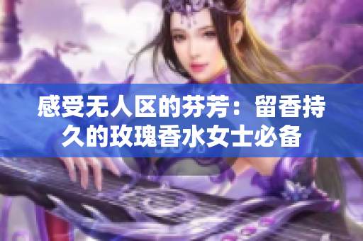 感受无人区的芬芳：留香持久的玫瑰香水女士必备