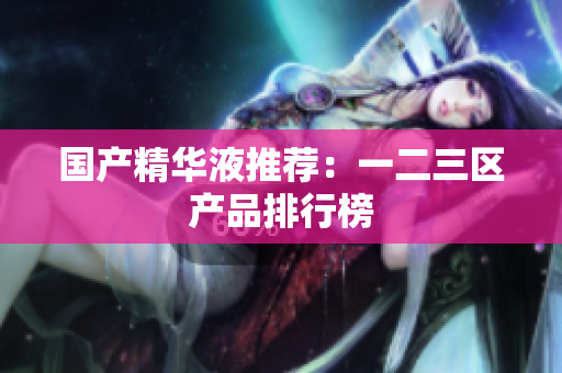 国产精华液推荐：一二三区产品排行榜