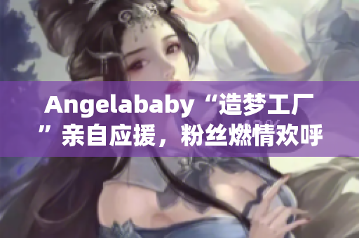 Angelababy“造梦工厂”亲自应援，粉丝燃情欢呼