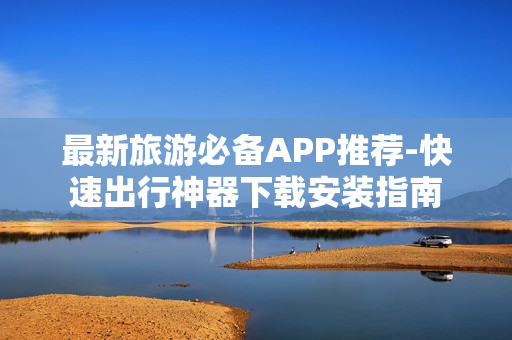 最新旅游必备APP推荐-快速出行神器下载安装指南