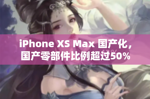 iPhone XS Max 国产化，国产零部件比例超过50%