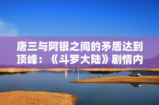 唐三与阿银之间的矛盾达到顶峰：《斗罗大陆》剧情内幕