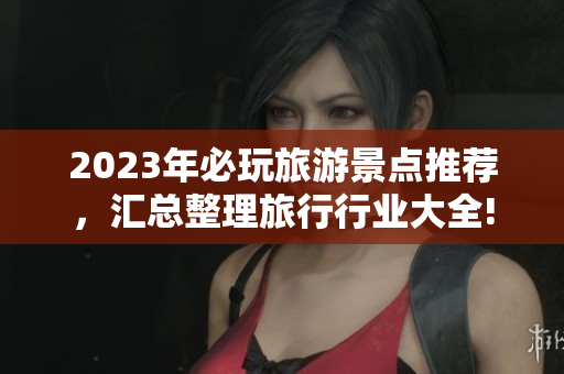 2023年必玩旅游景点推荐，汇总整理旅行行业大全!