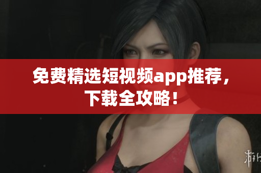 免费精选短视频app推荐，下载全攻略！