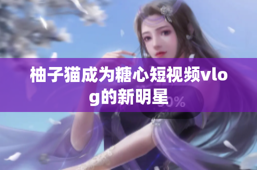 柚子猫成为糖心短视频vlog的新明星