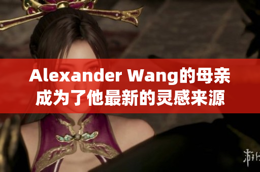 Alexander Wang的母亲成为了他最新的灵感来源