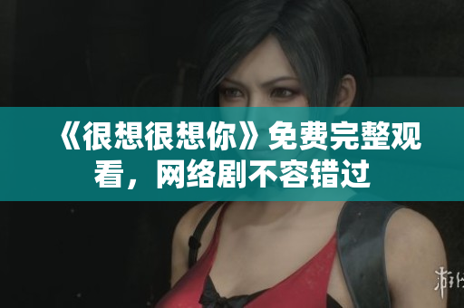 《很想很想你》免费完整观看，网络剧不容错过