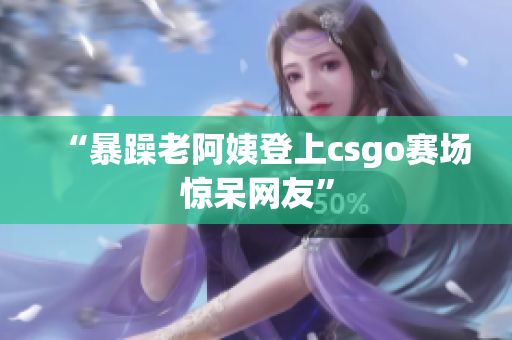 “暴躁老阿姨登上csgo赛场惊呆网友”