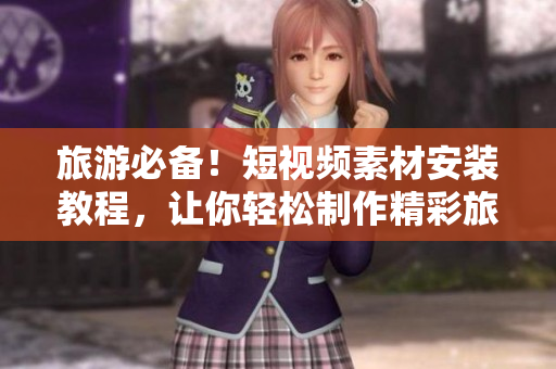 旅游必备！短视频素材安装教程，让你轻松制作精彩旅游视频